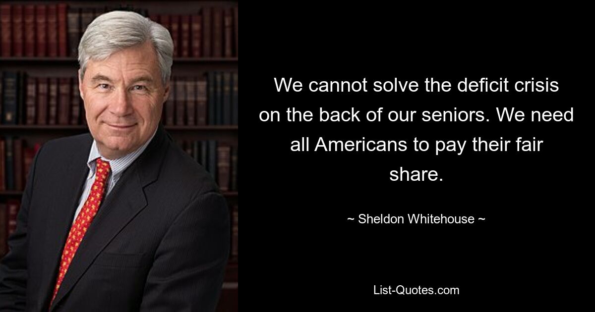 We cannot solve the deficit crisis on the back of our seniors. We need all Americans to pay their fair share. — © Sheldon Whitehouse