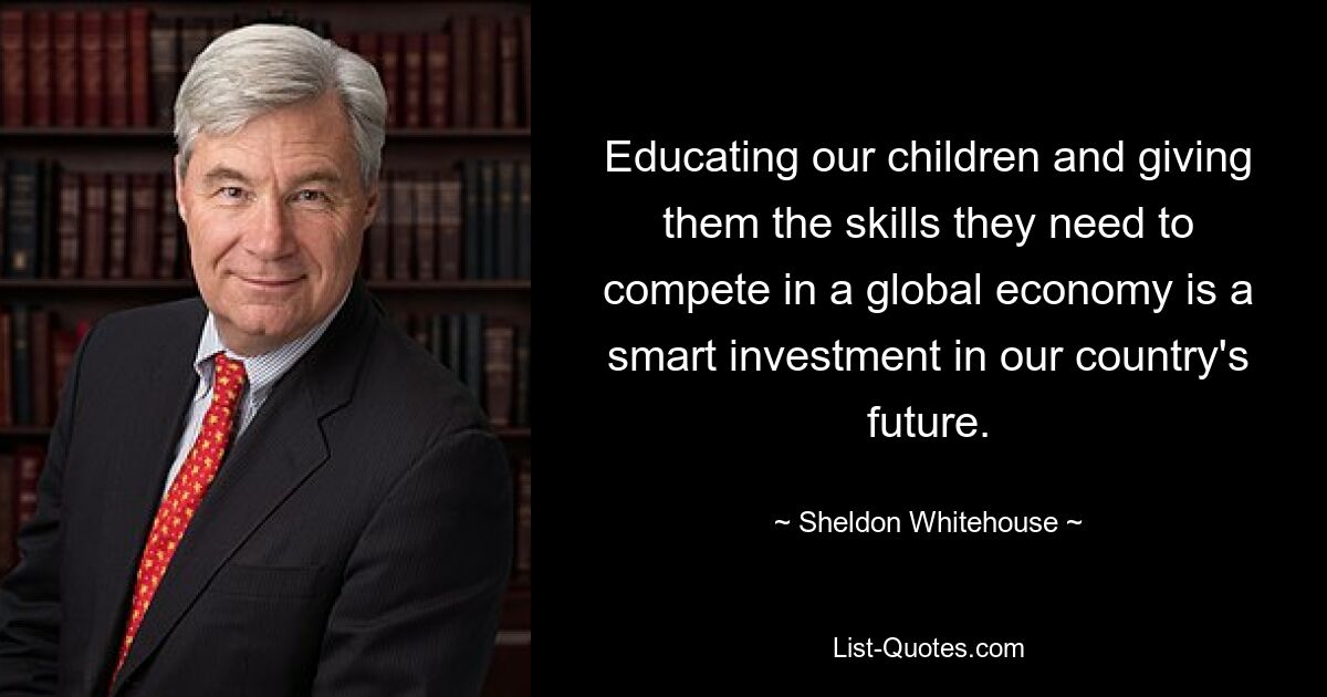 Educating our children and giving them the skills they need to compete in a global economy is a smart investment in our country's future. — © Sheldon Whitehouse