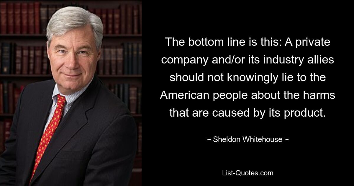 The bottom line is this: A private company and/or its industry allies should not knowingly lie to the American people about the harms that are caused by its product. — © Sheldon Whitehouse