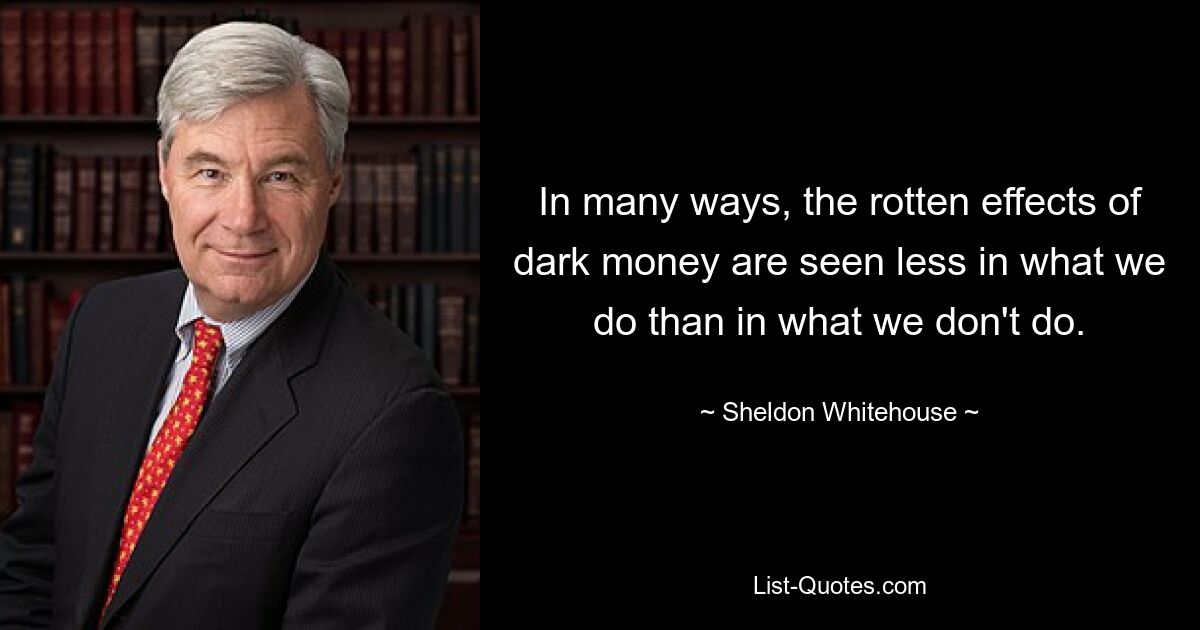 In many ways, the rotten effects of dark money are seen less in what we do than in what we don't do. — © Sheldon Whitehouse