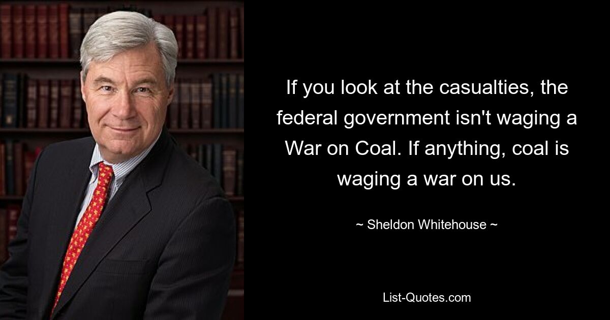 If you look at the casualties, the federal government isn't waging a War on Coal. If anything, coal is waging a war on us. — © Sheldon Whitehouse