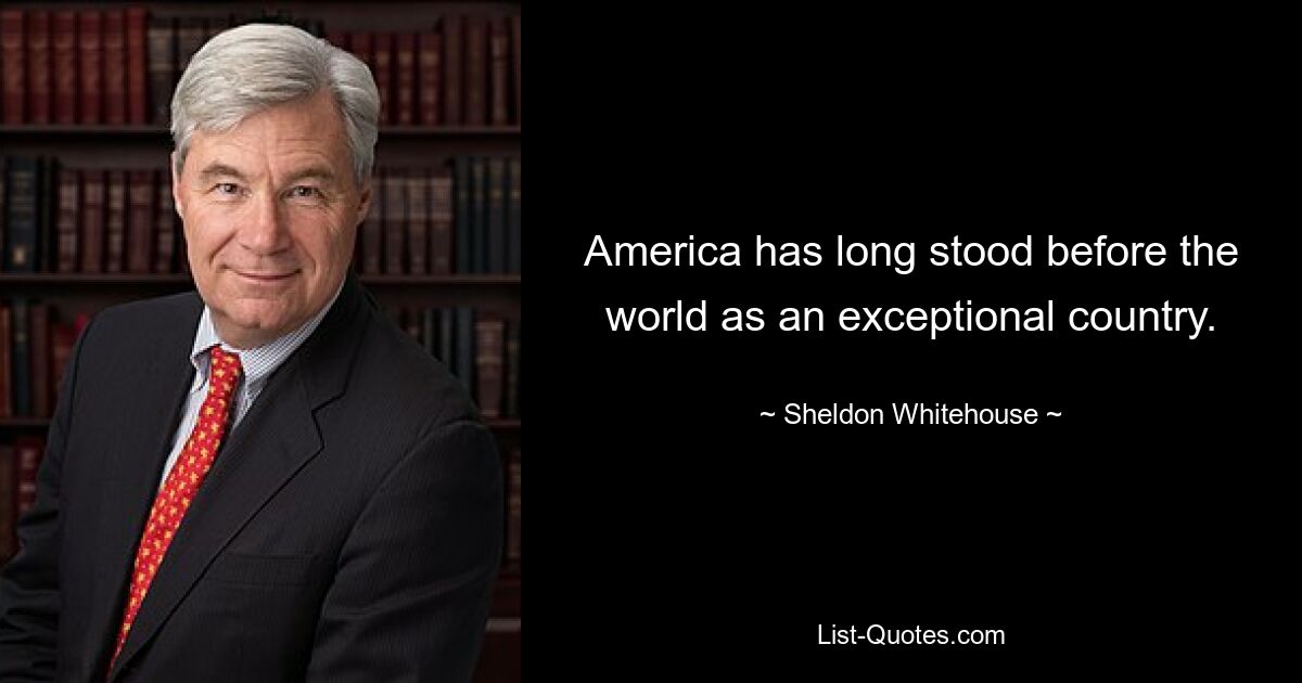 America has long stood before the world as an exceptional country. — © Sheldon Whitehouse