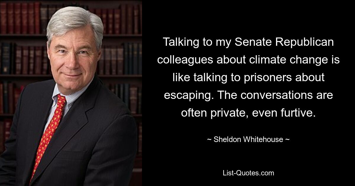 Talking to my Senate Republican colleagues about climate change is like talking to prisoners about escaping. The conversations are often private, even furtive. — © Sheldon Whitehouse