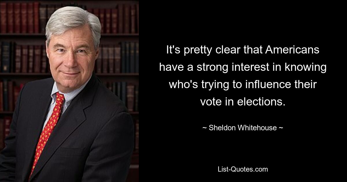 It's pretty clear that Americans have a strong interest in knowing who's trying to influence their vote in elections. — © Sheldon Whitehouse