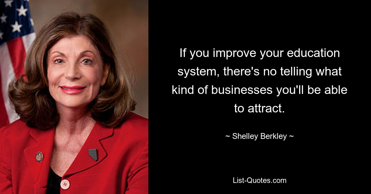 If you improve your education system, there's no telling what kind of businesses you'll be able to attract. — © Shelley Berkley