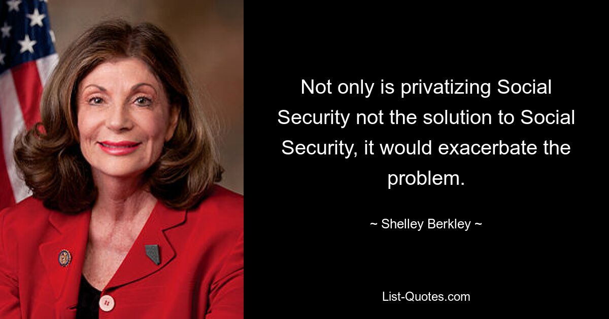 Not only is privatizing Social Security not the solution to Social Security, it would exacerbate the problem. — © Shelley Berkley