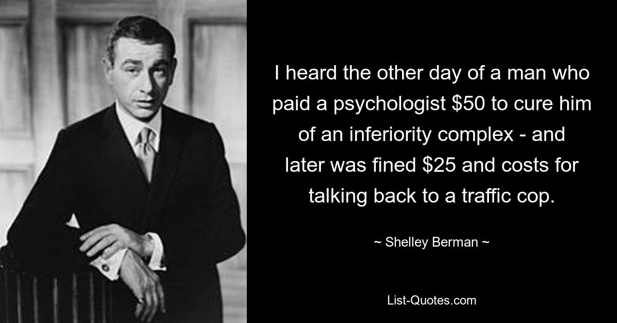 I heard the other day of a man who paid a psychologist $50 to cure him of an inferiority complex - and later was fined $25 and costs for talking back to a traffic cop. — © Shelley Berman