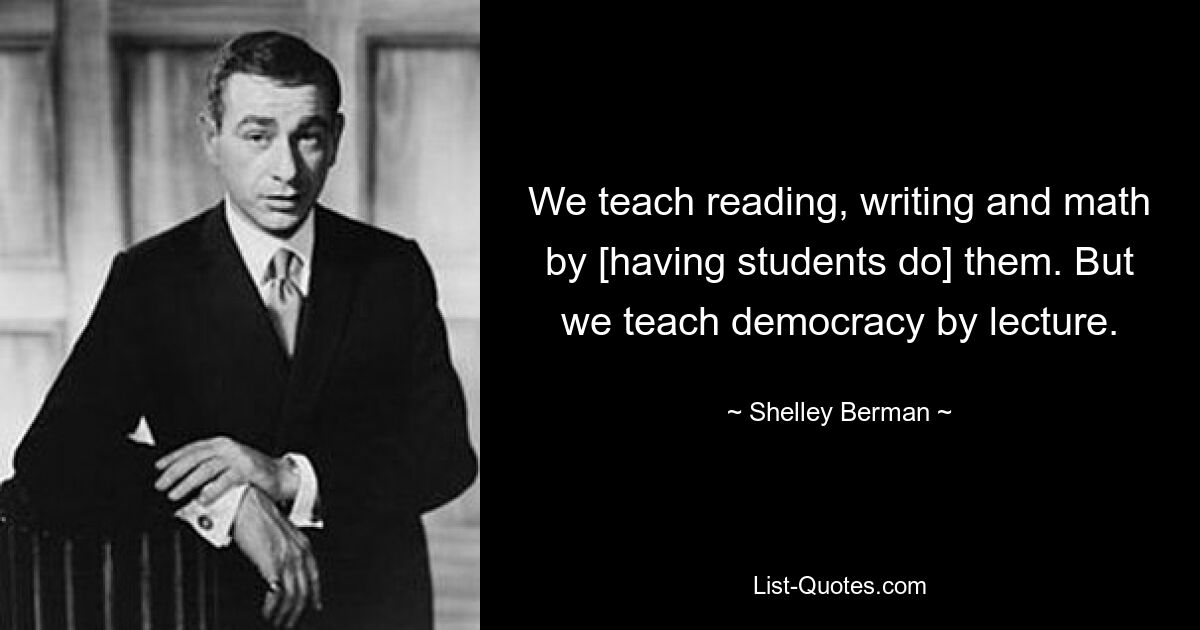 We teach reading, writing and math by [having students do] them. But we teach democracy by lecture. — © Shelley Berman