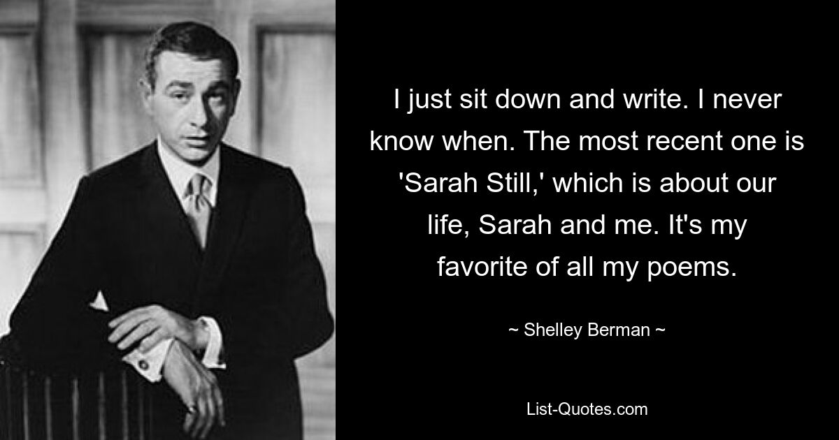 I just sit down and write. I never know when. The most recent one is 'Sarah Still,' which is about our life, Sarah and me. It's my favorite of all my poems. — © Shelley Berman