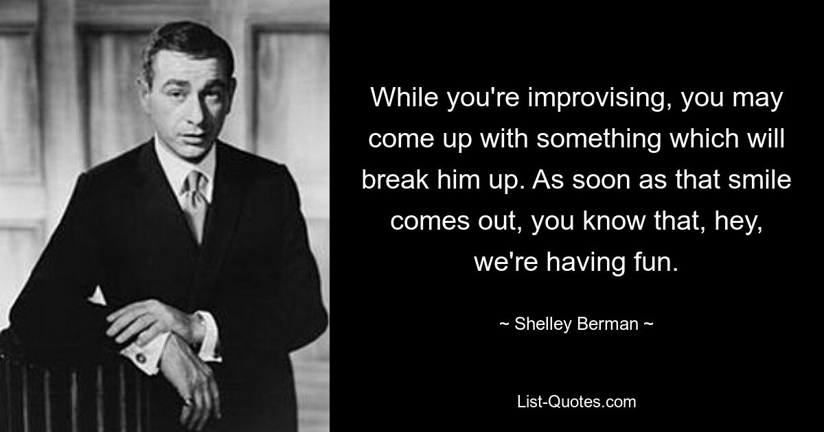 While you're improvising, you may come up with something which will break him up. As soon as that smile comes out, you know that, hey, we're having fun. — © Shelley Berman