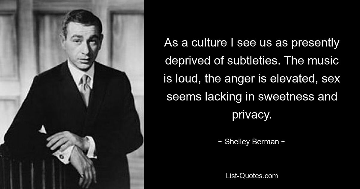 As a culture I see us as presently deprived of subtleties. The music is loud, the anger is elevated, sex seems lacking in sweetness and privacy. — © Shelley Berman