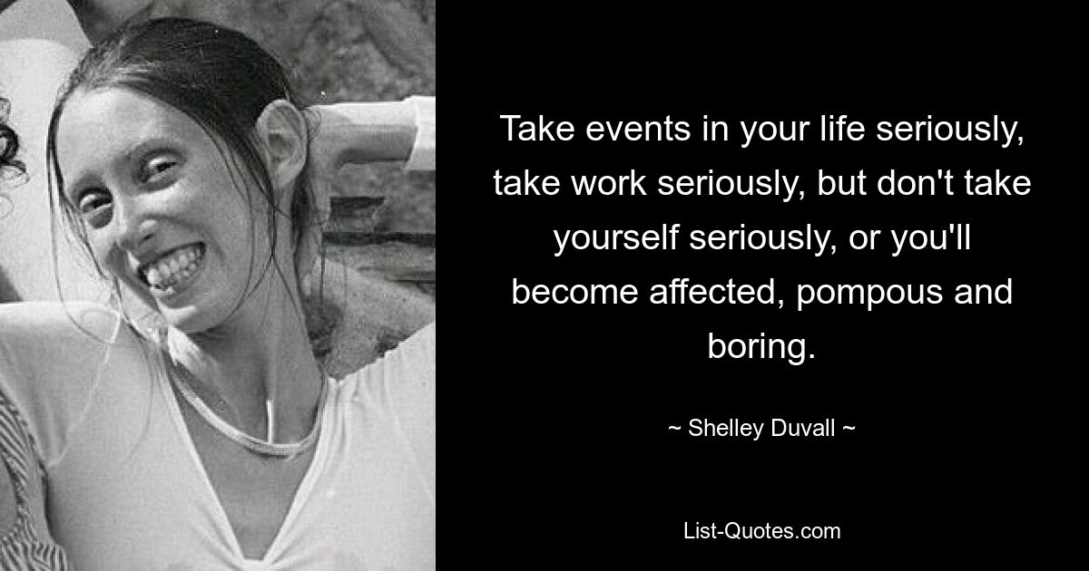 Take events in your life seriously, take work seriously, but don't take yourself seriously, or you'll become affected, pompous and boring. — © Shelley Duvall