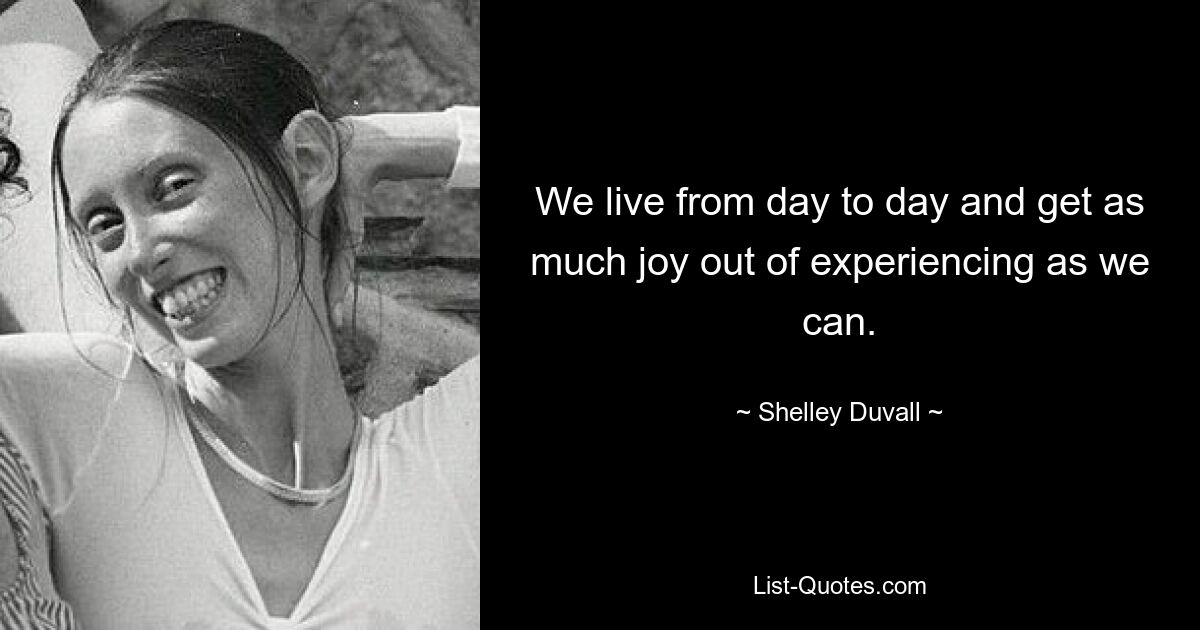 We live from day to day and get as much joy out of experiencing as we can. — © Shelley Duvall