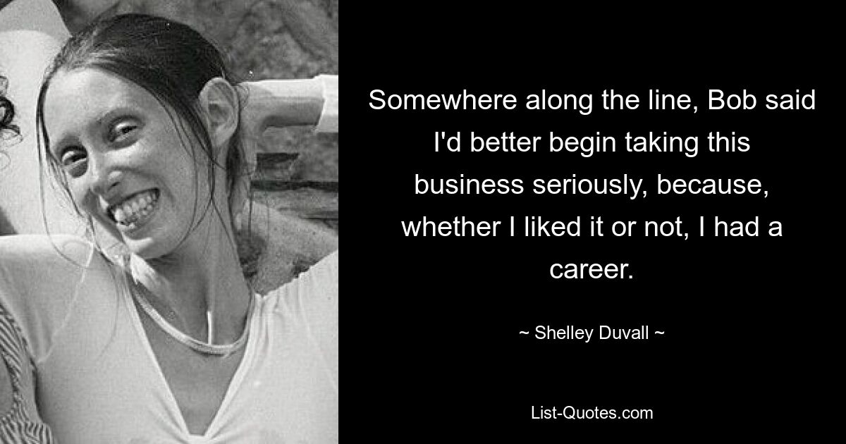 Somewhere along the line, Bob said I'd better begin taking this business seriously, because, whether I liked it or not, I had a career. — © Shelley Duvall