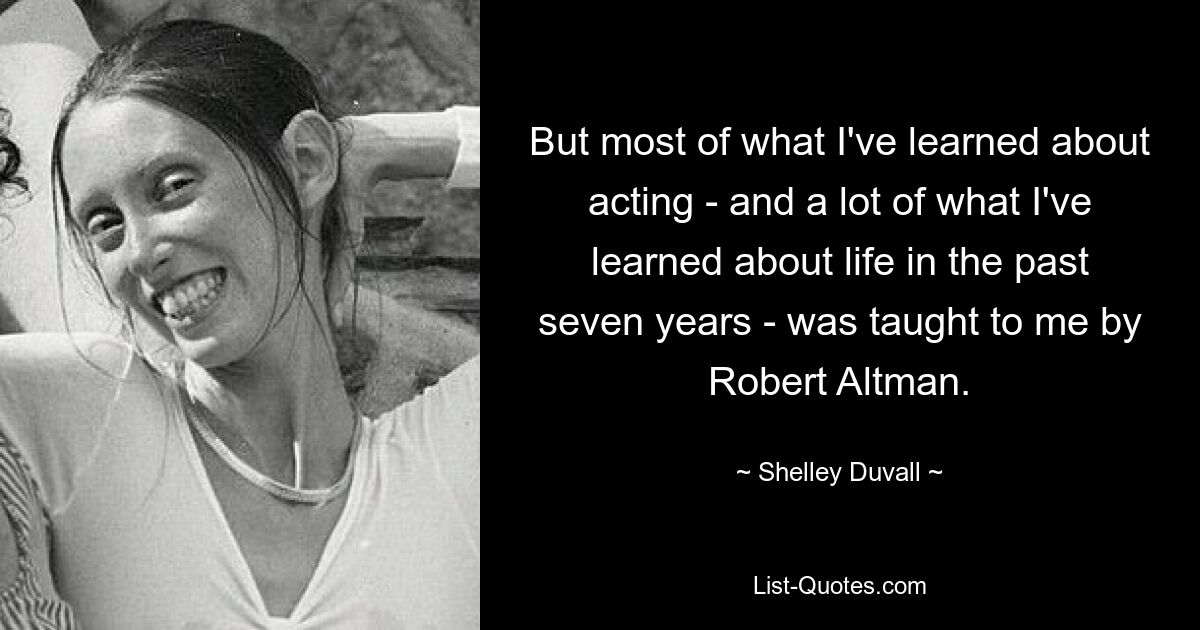 But most of what I've learned about acting - and a lot of what I've learned about life in the past seven years - was taught to me by Robert Altman. — © Shelley Duvall