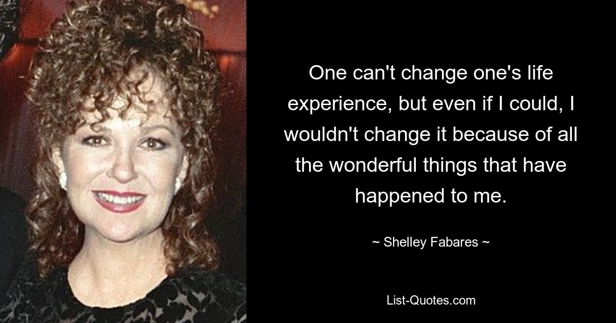 One can't change one's life experience, but even if I could, I wouldn't change it because of all the wonderful things that have happened to me. — © Shelley Fabares