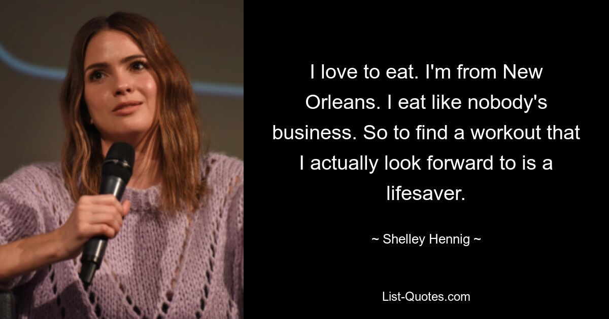 I love to eat. I'm from New Orleans. I eat like nobody's business. So to find a workout that I actually look forward to is a lifesaver. — © Shelley Hennig