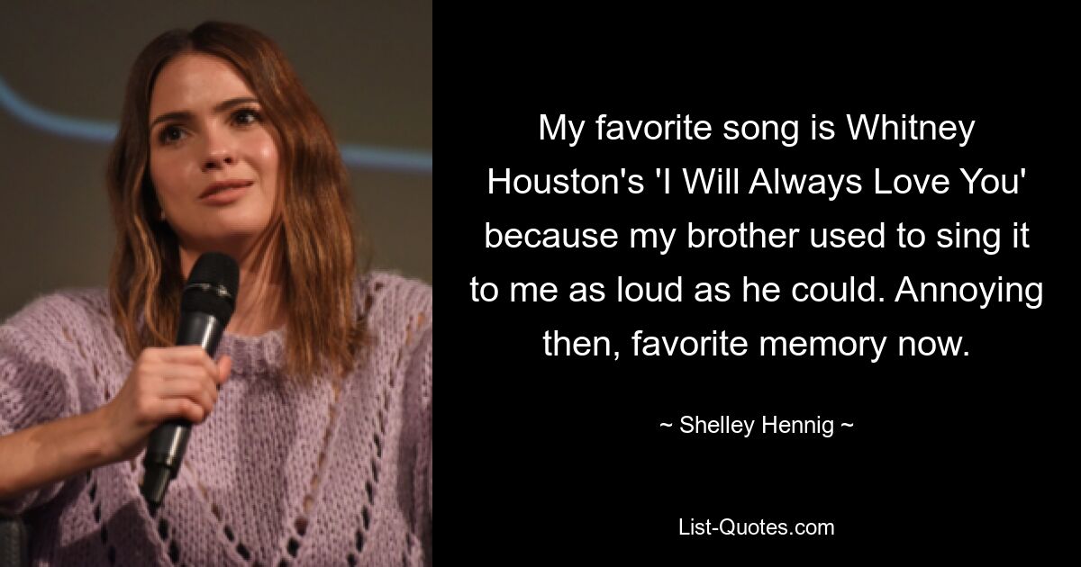 My favorite song is Whitney Houston's 'I Will Always Love You' because my brother used to sing it to me as loud as he could. Annoying then, favorite memory now. — © Shelley Hennig