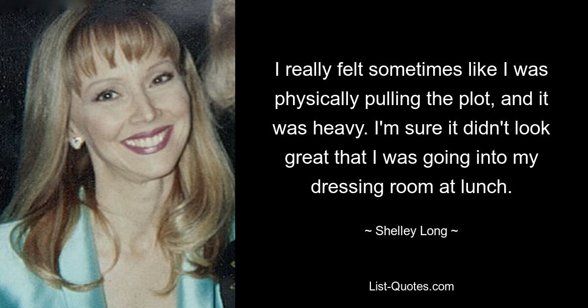 I really felt sometimes like I was physically pulling the plot, and it was heavy. I'm sure it didn't look great that I was going into my dressing room at lunch. — © Shelley Long