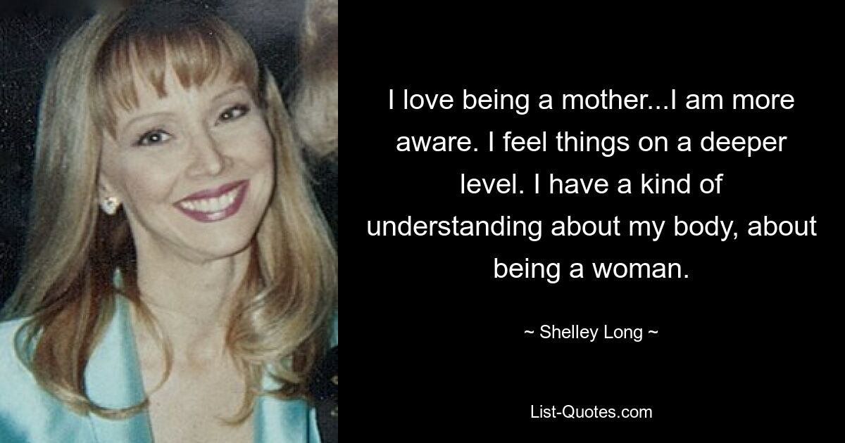 I love being a mother...I am more aware. I feel things on a deeper level. I have a kind of understanding about my body, about being a woman. — © Shelley Long