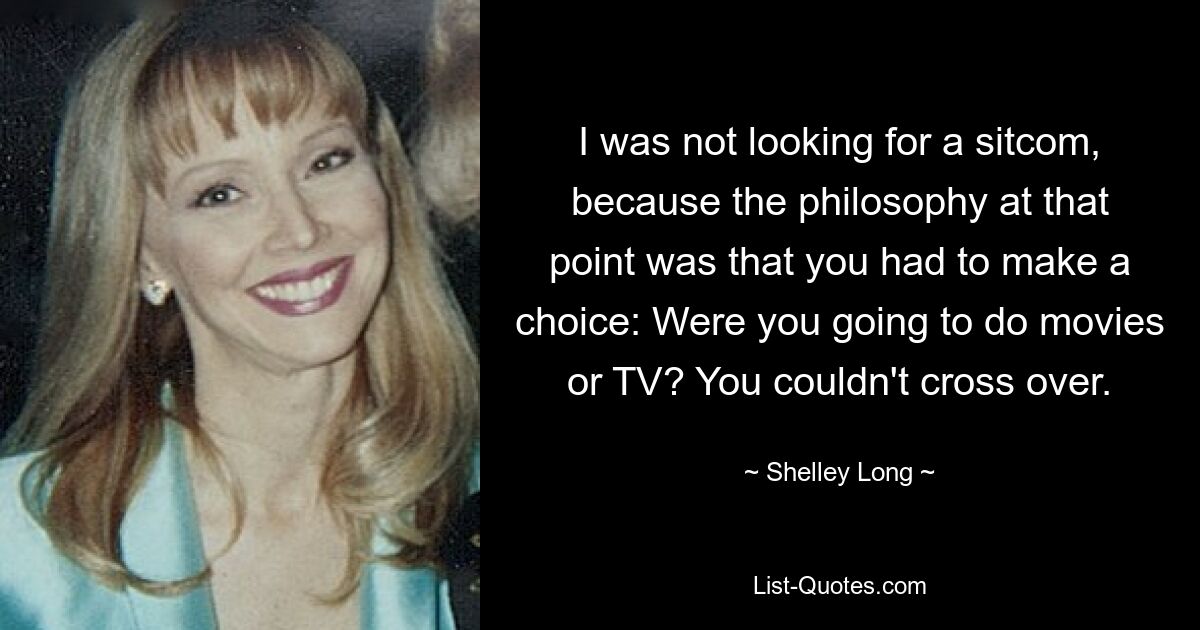 I was not looking for a sitcom, because the philosophy at that point was that you had to make a choice: Were you going to do movies or TV? You couldn't cross over. — © Shelley Long