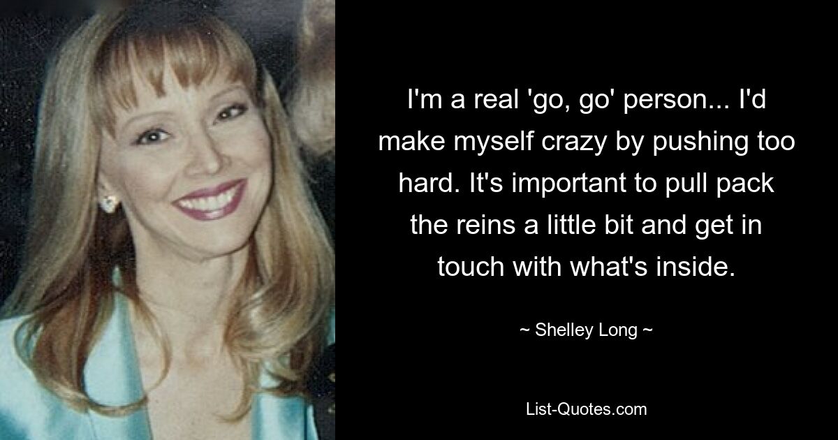 I'm a real 'go, go' person... I'd make myself crazy by pushing too hard. It's important to pull pack the reins a little bit and get in touch with what's inside. — © Shelley Long