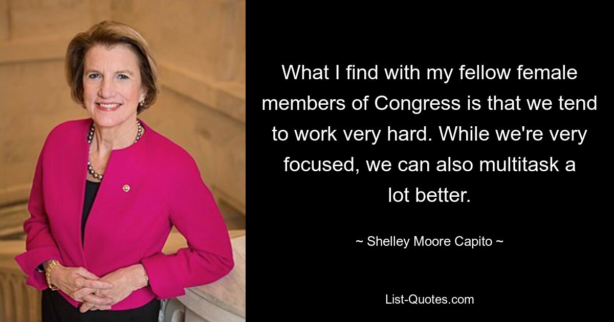 What I find with my fellow female members of Congress is that we tend to work very hard. While we're very focused, we can also multitask a lot better. — © Shelley Moore Capito