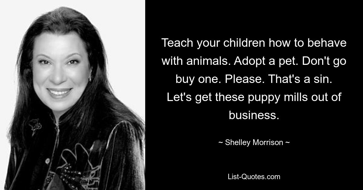 Teach your children how to behave with animals. Adopt a pet. Don't go buy one. Please. That's a sin. Let's get these puppy mills out of business. — © Shelley Morrison