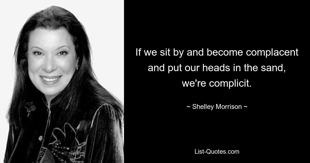 If we sit by and become complacent and put our heads in the sand, we're complicit. — © Shelley Morrison