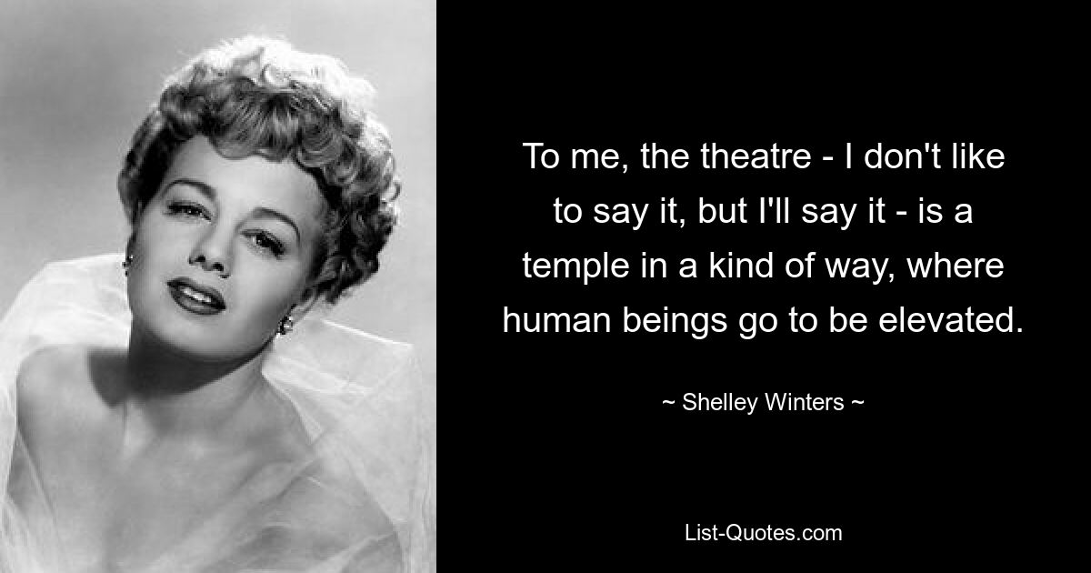 To me, the theatre - I don't like to say it, but I'll say it - is a temple in a kind of way, where human beings go to be elevated. — © Shelley Winters