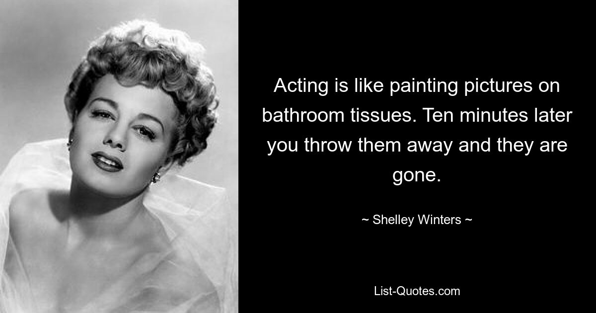 Acting is like painting pictures on bathroom tissues. Ten minutes later you throw them away and they are gone. — © Shelley Winters