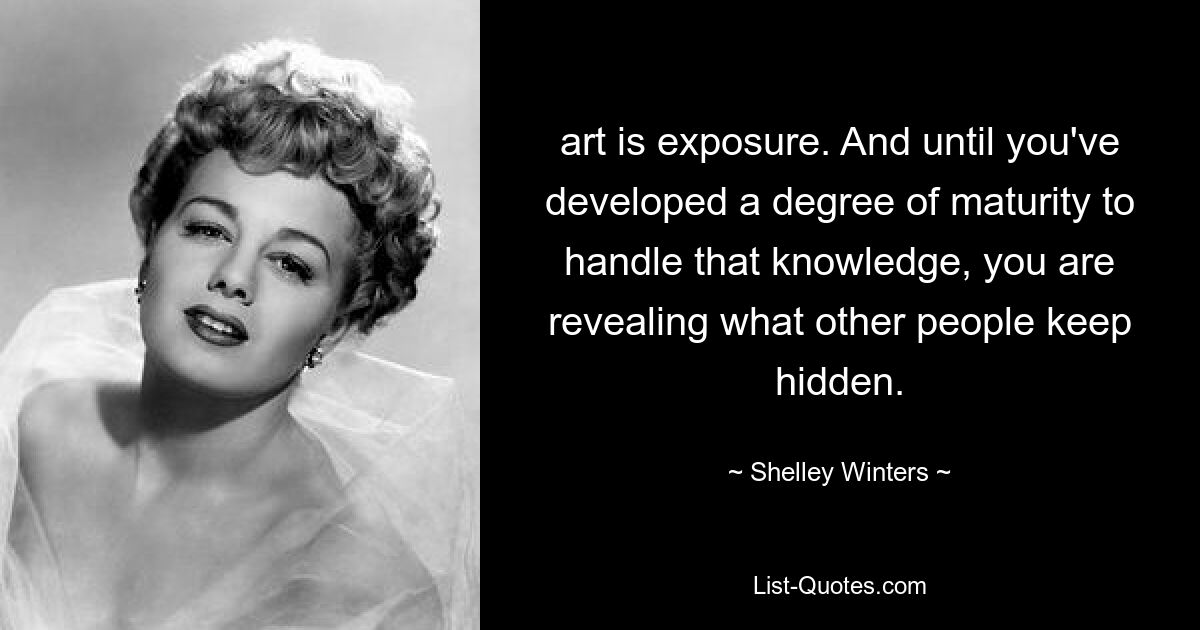 art is exposure. And until you've developed a degree of maturity to handle that knowledge, you are revealing what other people keep hidden. — © Shelley Winters