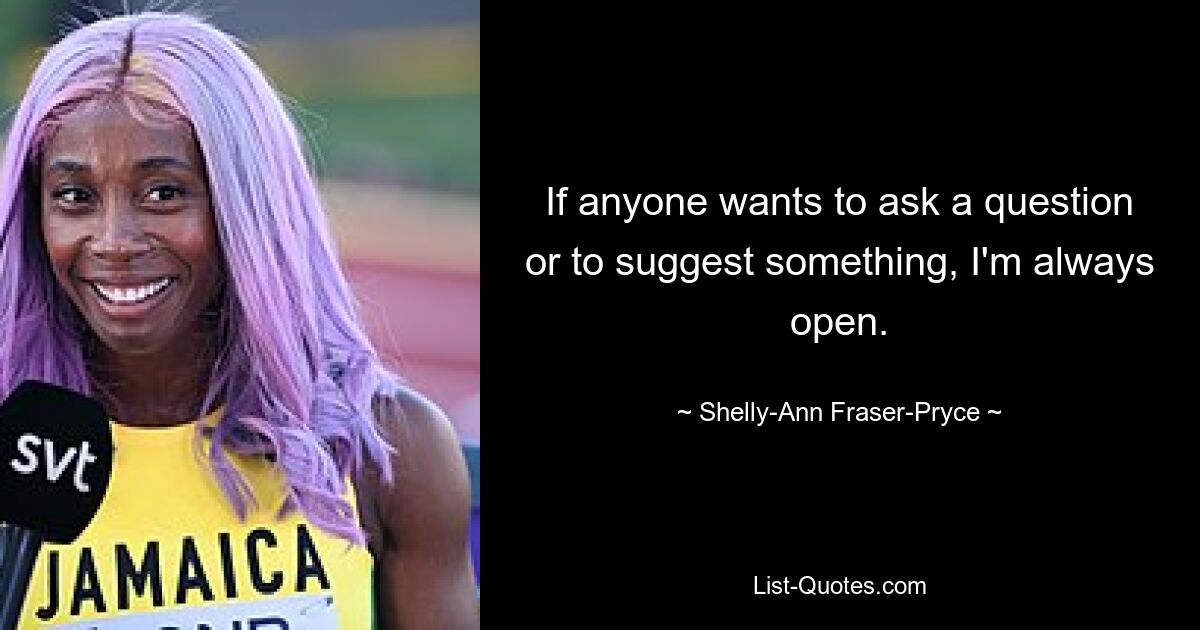 If anyone wants to ask a question or to suggest something, I'm always open. — © Shelly-Ann Fraser-Pryce