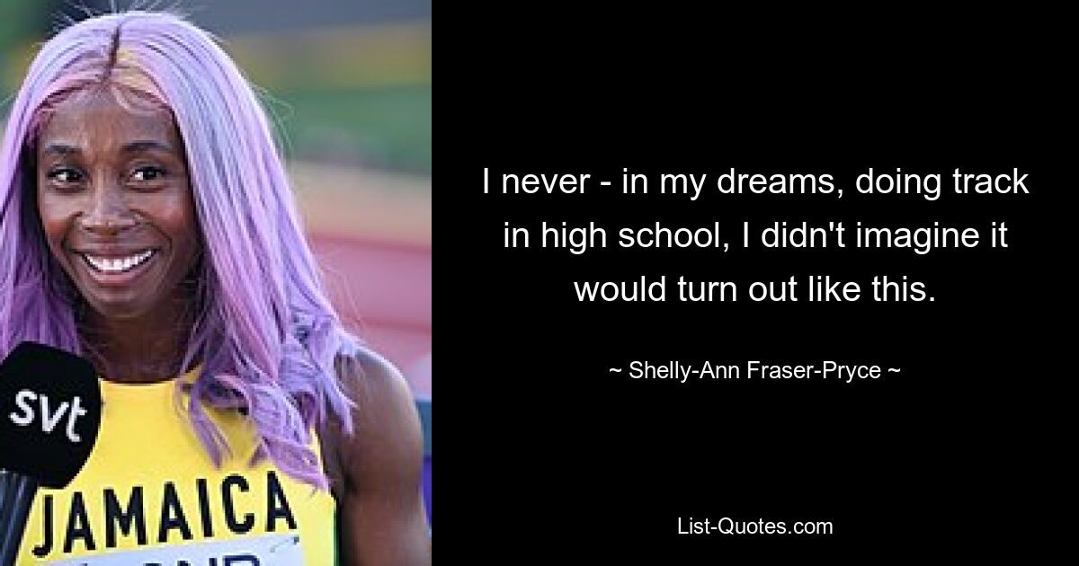 I never - in my dreams, doing track in high school, I didn't imagine it would turn out like this. — © Shelly-Ann Fraser-Pryce