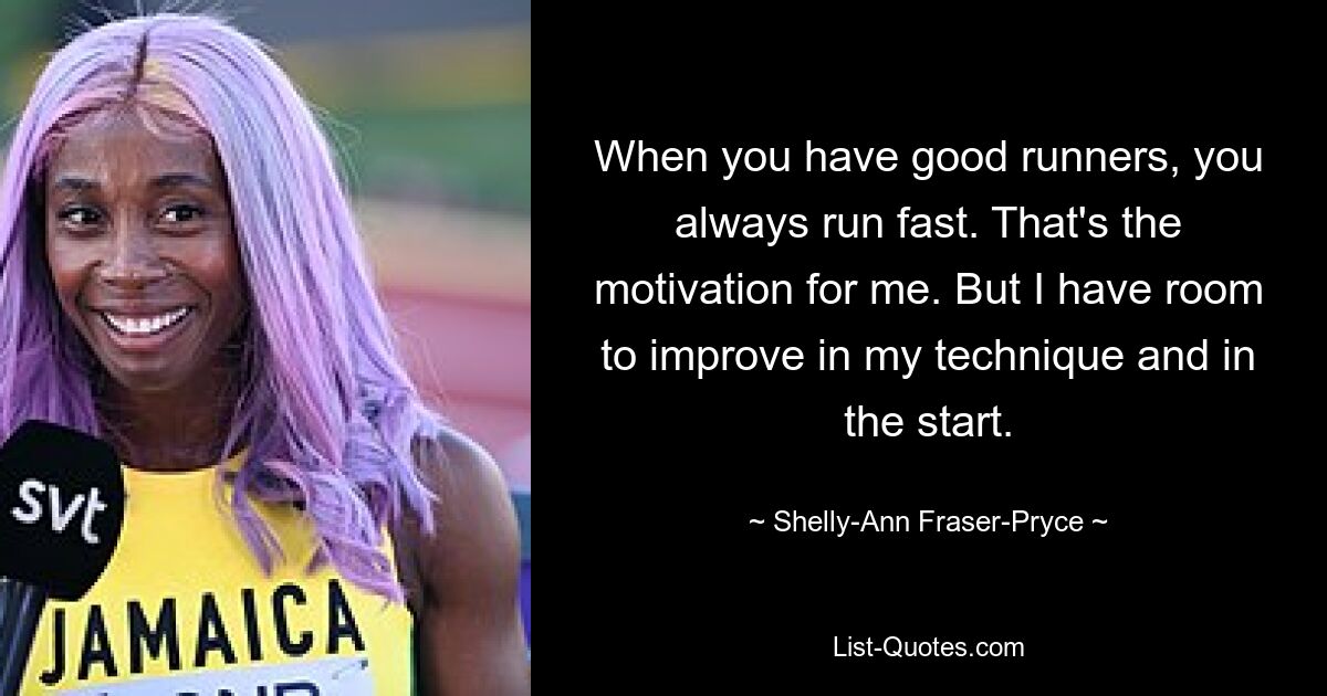 When you have good runners, you always run fast. That's the motivation for me. But I have room to improve in my technique and in the start. — © Shelly-Ann Fraser-Pryce