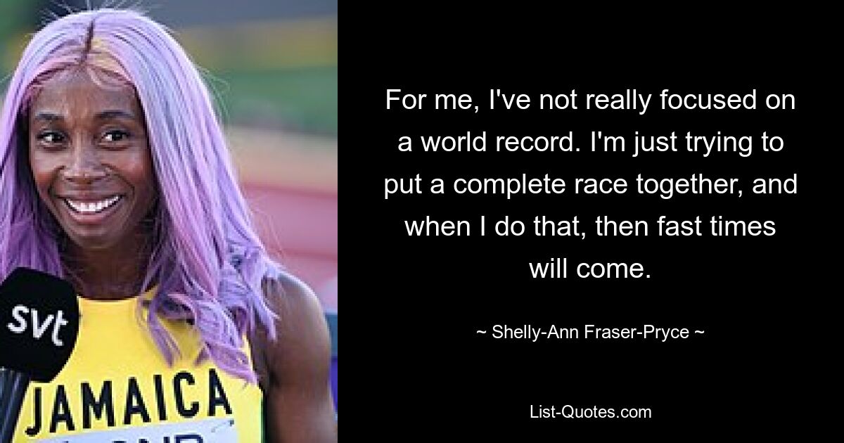 For me, I've not really focused on a world record. I'm just trying to put a complete race together, and when I do that, then fast times will come. — © Shelly-Ann Fraser-Pryce