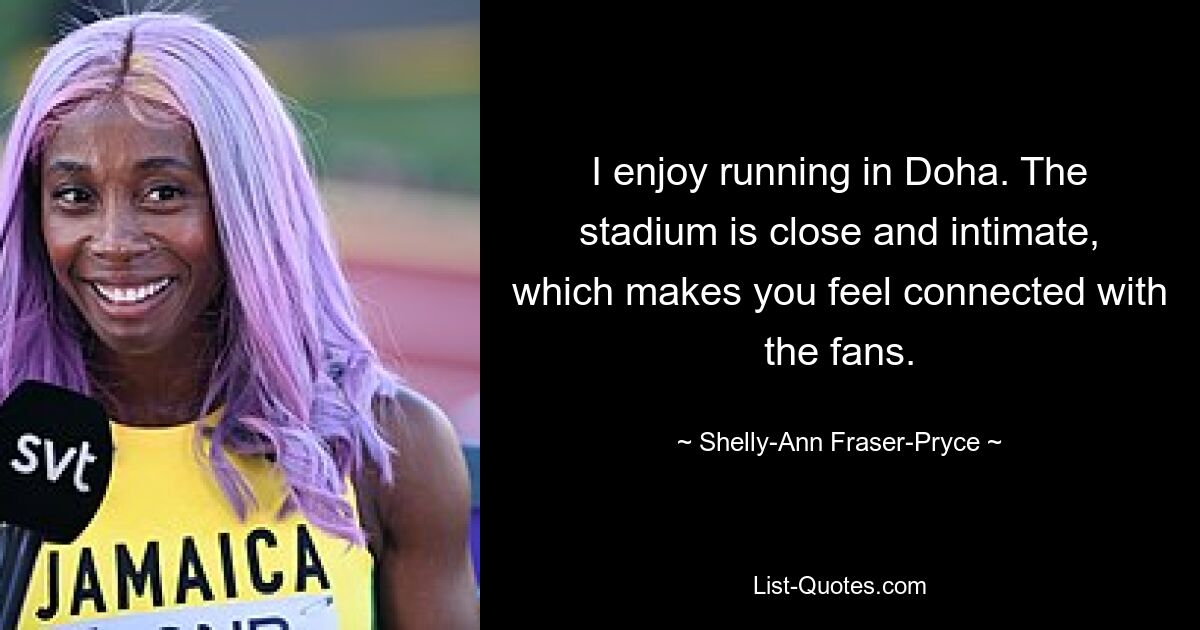 I enjoy running in Doha. The stadium is close and intimate, which makes you feel connected with the fans. — © Shelly-Ann Fraser-Pryce