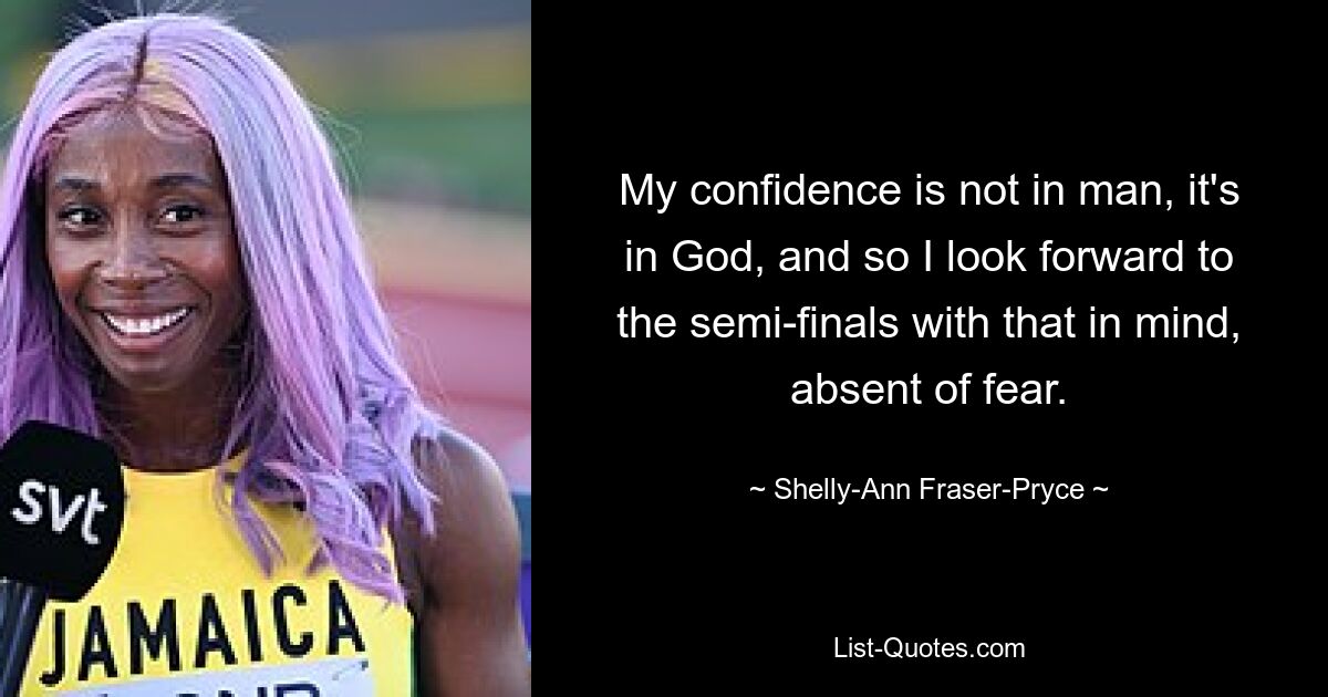 My confidence is not in man, it's in God, and so I look forward to the semi-finals with that in mind, absent of fear. — © Shelly-Ann Fraser-Pryce