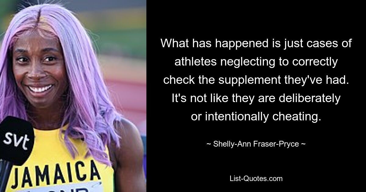 What has happened is just cases of athletes neglecting to correctly check the supplement they've had. It's not like they are deliberately or intentionally cheating. — © Shelly-Ann Fraser-Pryce