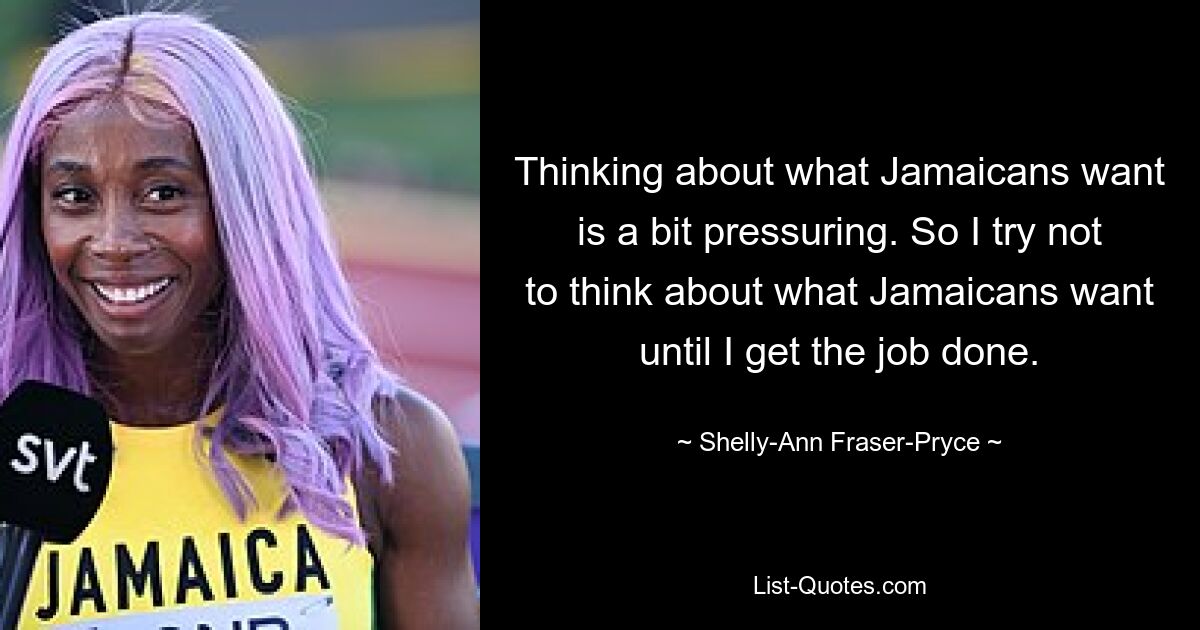 Thinking about what Jamaicans want is a bit pressuring. So I try not to think about what Jamaicans want until I get the job done. — © Shelly-Ann Fraser-Pryce