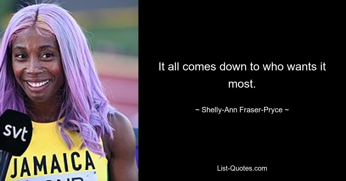 It all comes down to who wants it most. — © Shelly-Ann Fraser-Pryce