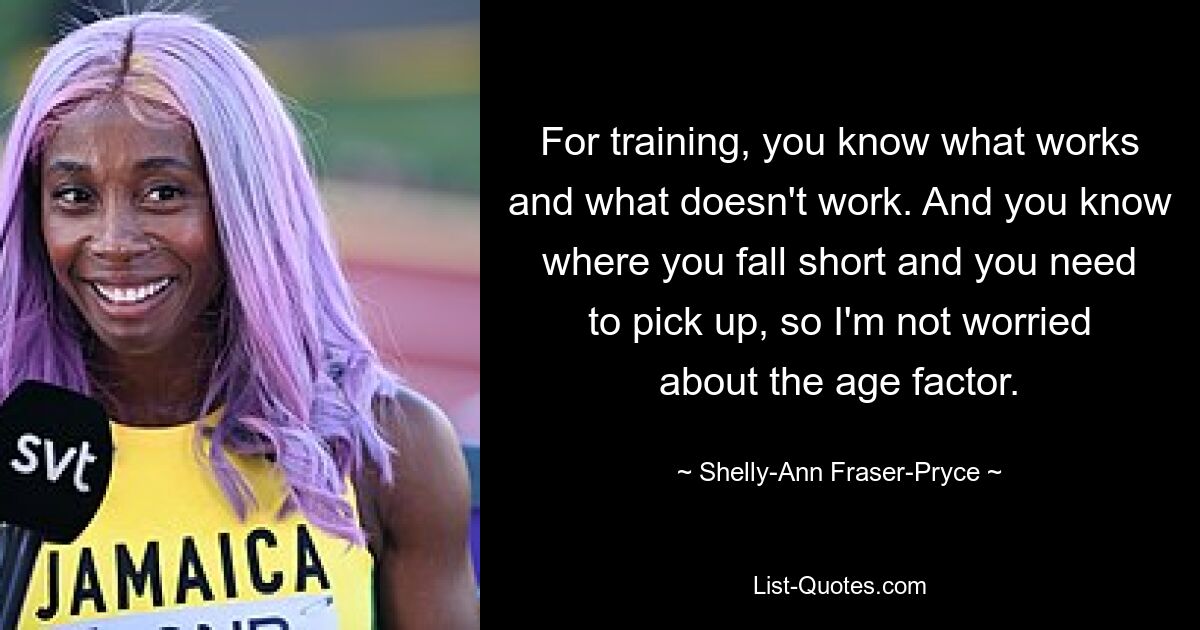 For training, you know what works and what doesn't work. And you know where you fall short and you need to pick up, so I'm not worried about the age factor. — © Shelly-Ann Fraser-Pryce