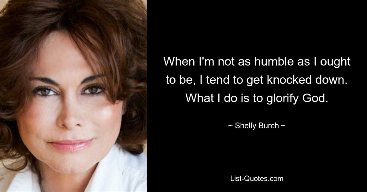 When I'm not as humble as I ought to be, I tend to get knocked down. What I do is to glorify God. — © Shelly Burch