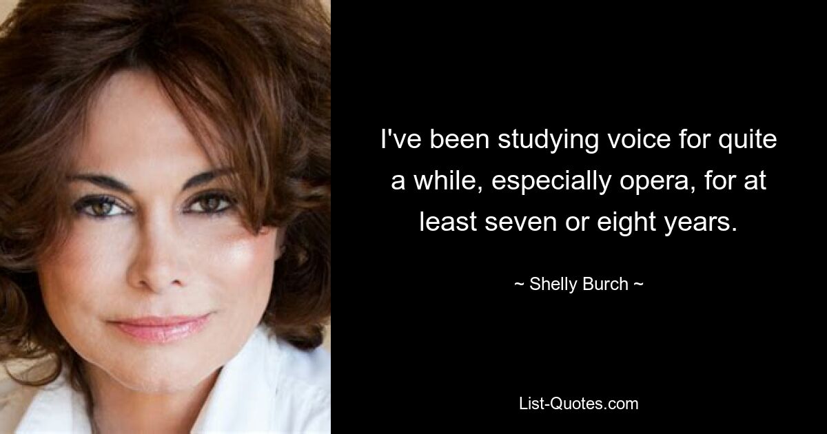 I've been studying voice for quite a while, especially opera, for at least seven or eight years. — © Shelly Burch