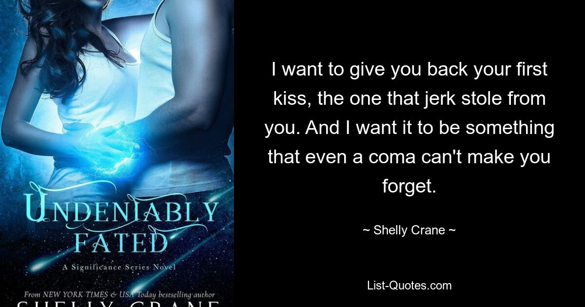 I want to give you back your first kiss, the one that jerk stole from you. And I want it to be something that even a coma can't make you forget. — © Shelly Crane