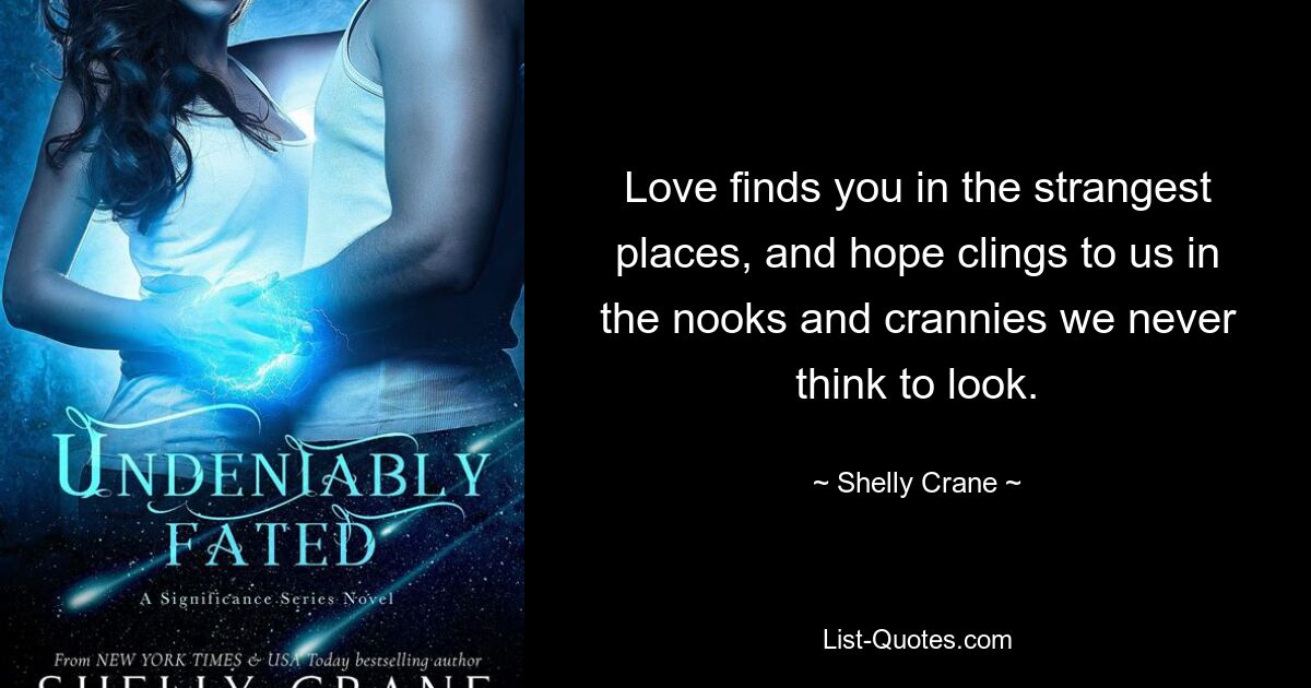 Love finds you in the strangest places, and hope clings to us in the nooks and crannies we never think to look. — © Shelly Crane