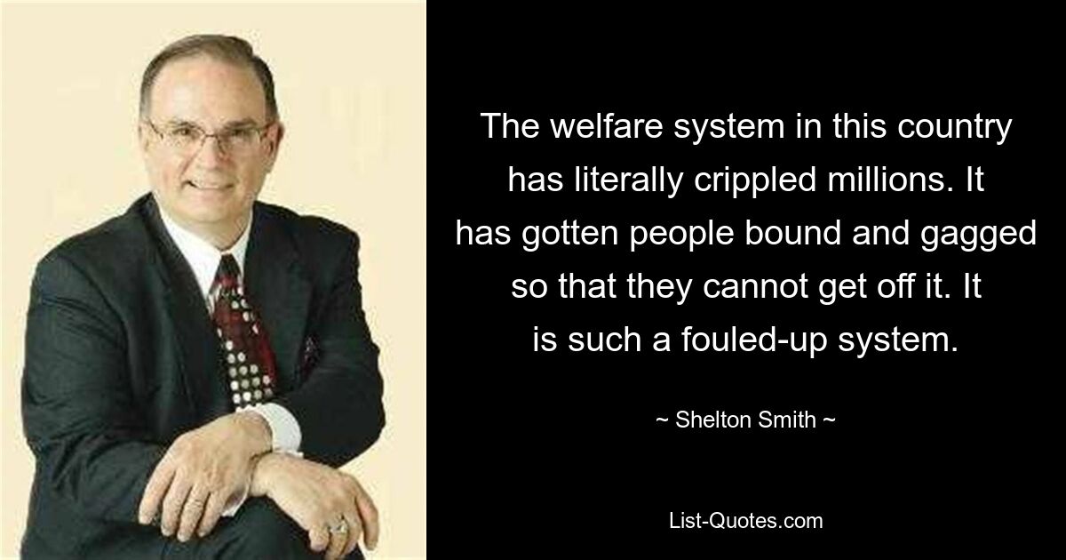 The welfare system in this country has literally crippled millions. It has gotten people bound and gagged so that they cannot get off it. It is such a fouled-up system. — © Shelton Smith