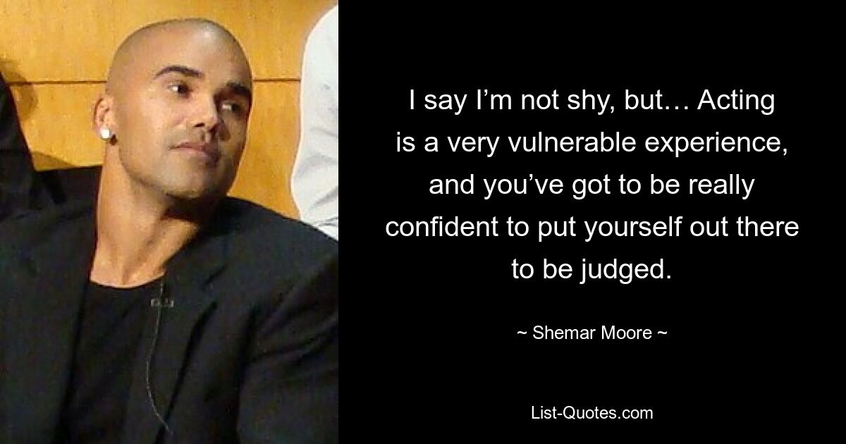 I say I’m not shy, but… Acting is a very vulnerable experience, and you’ve got to be really confident to put yourself out there to be judged. — © Shemar Moore