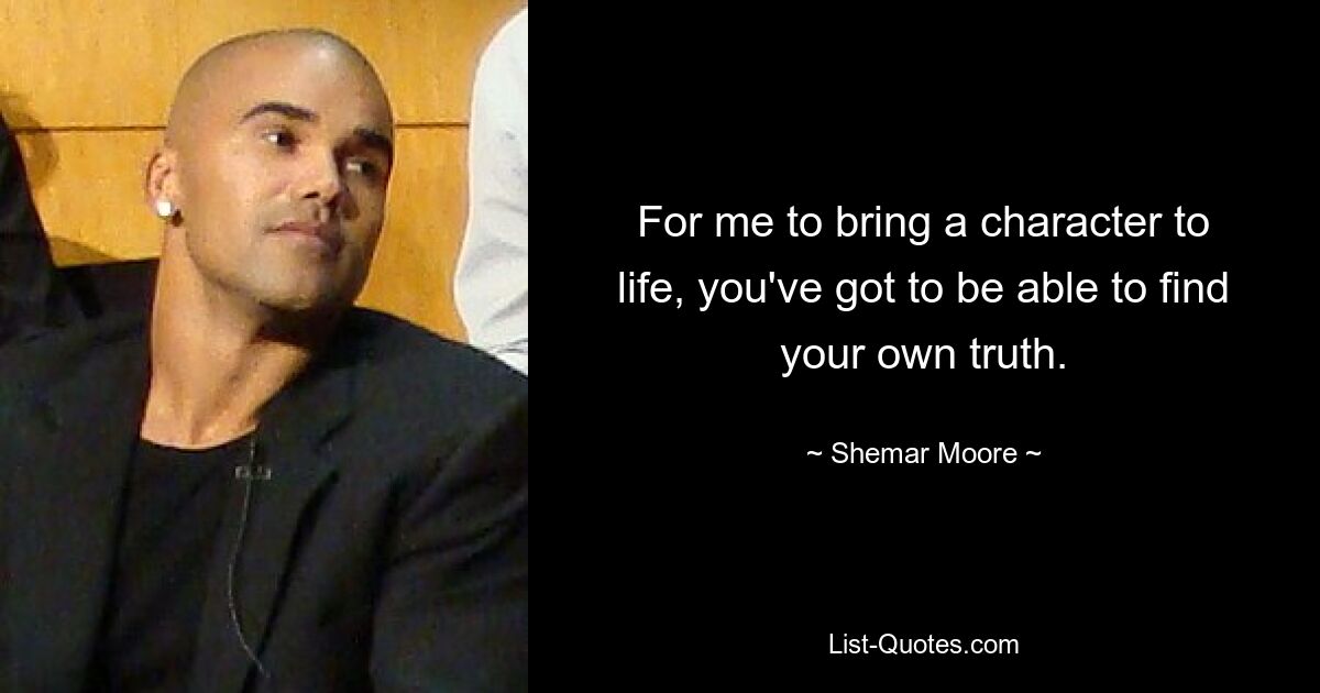 For me to bring a character to life, you've got to be able to find your own truth. — © Shemar Moore