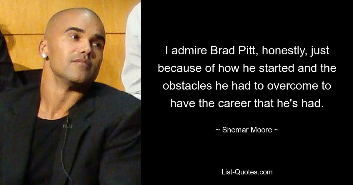 I admire Brad Pitt, honestly, just because of how he started and the obstacles he had to overcome to have the career that he's had. — © Shemar Moore